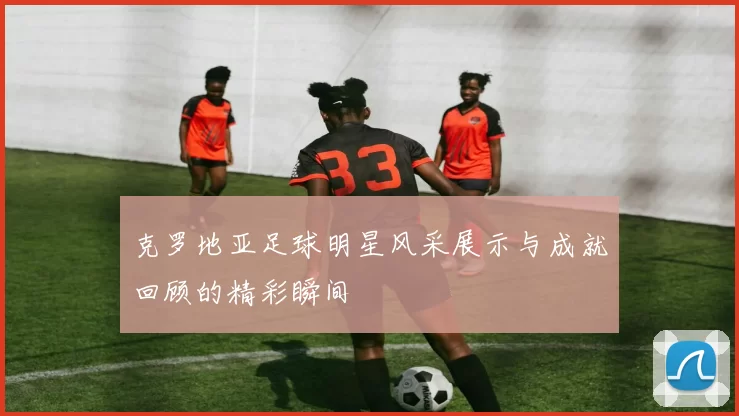 克罗地亚足球明星风采展示与成就回顾的精彩瞬间