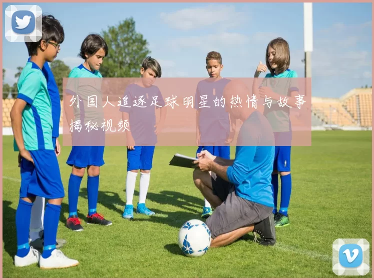 外国人追逐足球明星的热情与故事揭秘视频