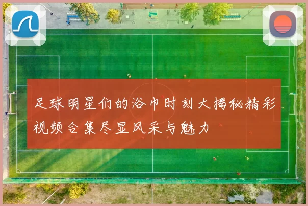 足球明星们的浴巾时刻大揭秘精彩视频合集尽显风采与魅力