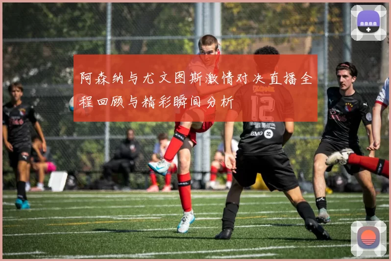 阿森纳与尤文图斯激情对决直播全程回顾与精彩瞬间分析