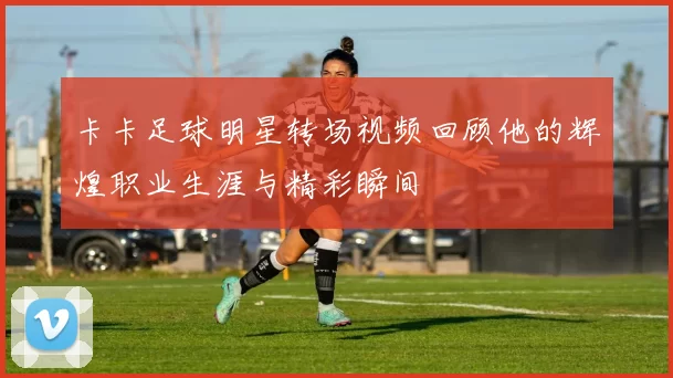 卡卡足球明星转场视频回顾他的辉煌职业生涯与精彩瞬间