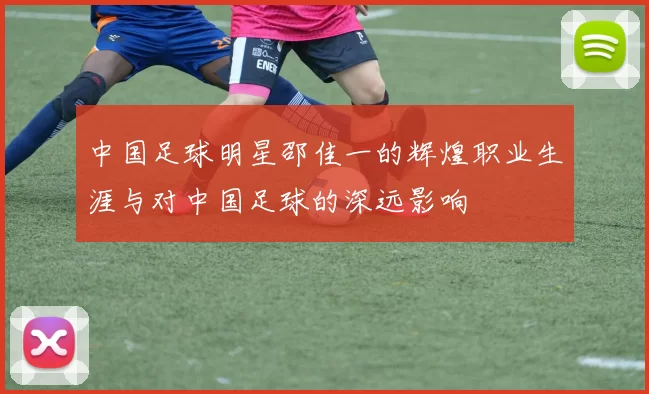 中国足球明星邵佳一的辉煌职业生涯与对中国足球的深远影响