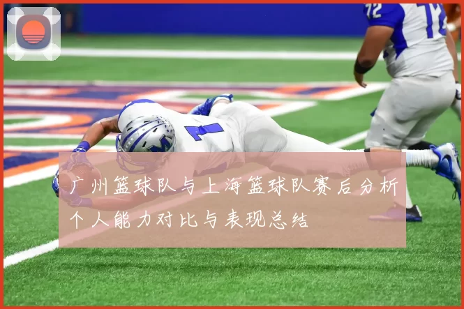 广州篮球队与上海篮球队赛后分析个人能力对比与表现总结