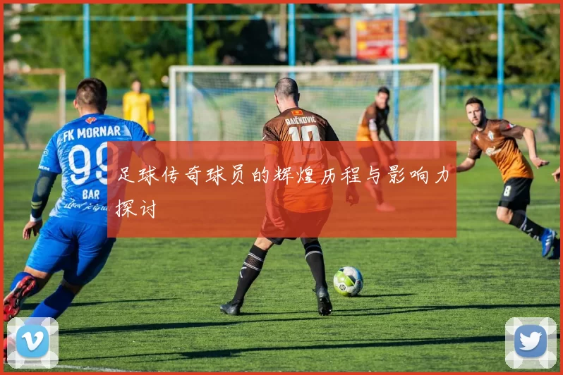 足球传奇球员的辉煌历程与影响力探讨