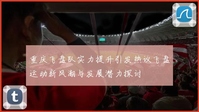 重庆飞盘队实力提升引发热议飞盘运动新风潮与发展潜力探讨