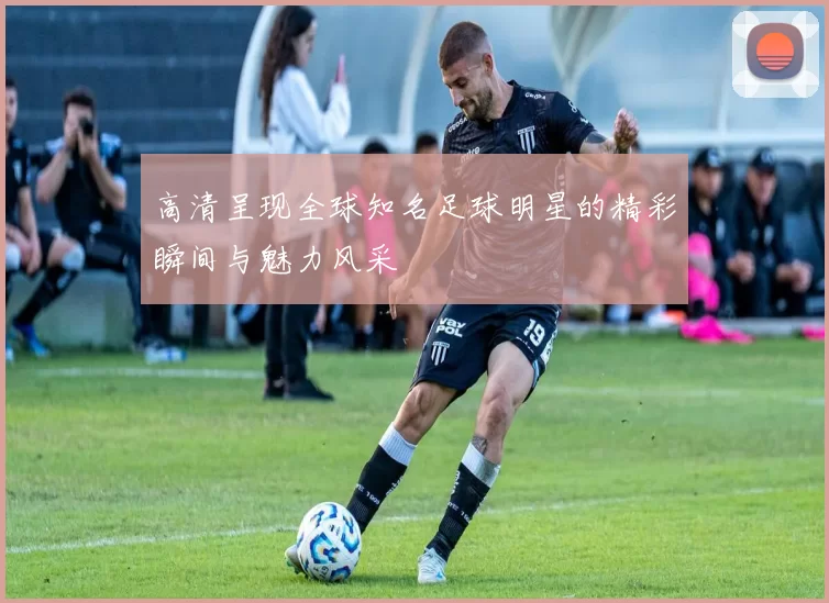 高清呈现全球知名足球明星的精彩瞬间与魅力风采