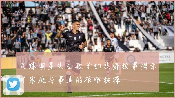 足球明星失去孩子的悲痛故事揭示了家庭与事业的艰难抉择
