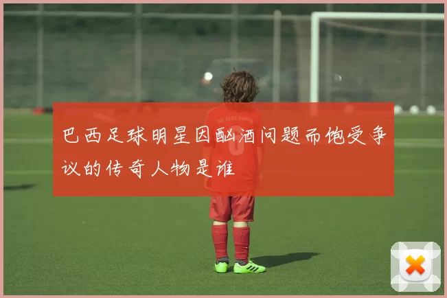 巴西足球明星因酗酒问题而饱受争议的传奇人物是谁