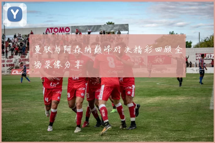 曼联与阿森纳巅峰对决精彩回顾全场录像分享