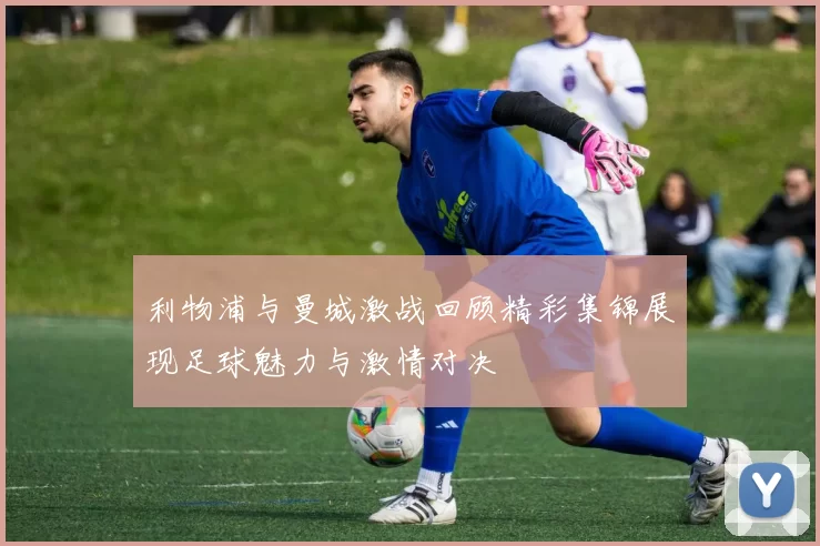 利物浦与曼城激战回顾精彩集锦展现足球魅力与激情对决