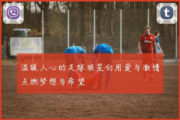 温暖人心的足球明星们用爱与激情点燃梦想与希望