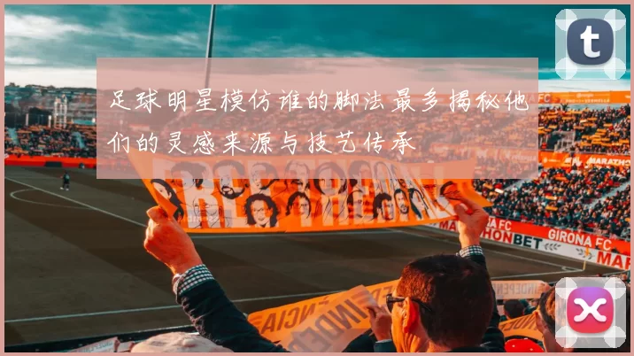 足球明星模仿谁的脚法最多揭秘他们的灵感来源与技艺传承
