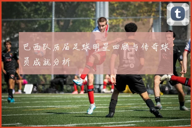 巴西队历届足球明星回顾与传奇球员成就分析