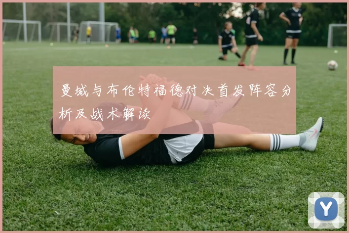 曼城与布伦特福德对决首发阵容分析及战术解读
