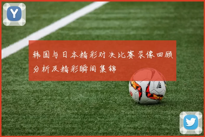 韩国与日本精彩对决比赛录像回顾分析及精彩瞬间集锦