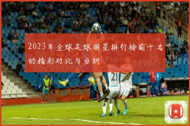 2023年全球足球明星排行榜前十名的精彩对比与分析